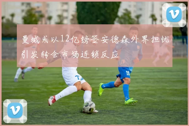 曼城或以12亿镑签安德森外界担忧引发转会市场连锁反应
