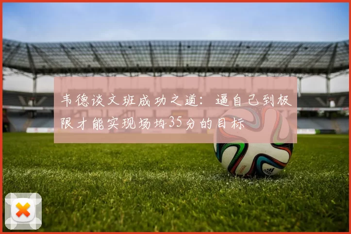 韦德谈文班成功之道：逼自己到极限才能实现场均35分的目标