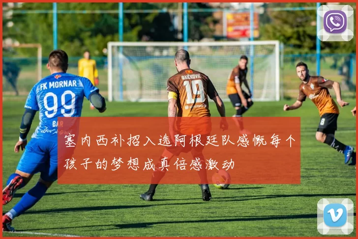 塞内西补招入选阿根廷队感慨每个孩子的梦想成真倍感激动