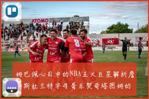 姆巴佩心目中的NBA五大巨星解析詹姆斯杜兰特字母哥东契奇塔图姆的独特魅力