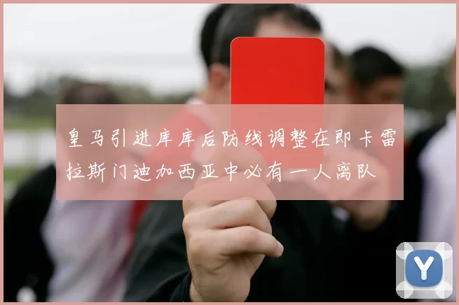 皇马引进库库后防线调整在即卡雷拉斯门迪加西亚中必有一人离队
