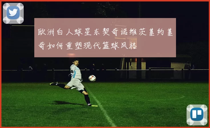 欧洲白人球星东契奇诺维茨基约基奇如何重塑现代篮球风格